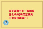 灵芝桑黄三七一起喝有什么功效(喝灵芝桑黄三七有何功效？)