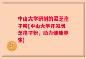 中山大学研制的灵芝孢子粉(中山大学开发灵芝孢子粉，助力健康养生)