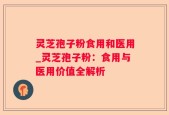 灵芝孢子粉食用和医用_灵芝孢子粉：食用与医用价值全解析