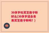 30多岁吃灵芝孢子粉好么(30多岁适合食用灵芝孢子粉吗？)