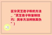 区分灵芝孢子粉的方法_“灵芝孢子粉鉴别技巧：简单方法辨别真伪”)