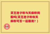 灵芝孢子粉与天麻粉同服吗(灵芝孢子粉和天麻粉可否一起服用？)