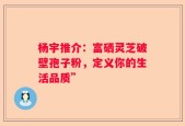 杨宇推介：富硒灵芝破壁孢子粉，定义你的生活品质”