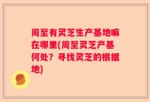 周至有灵芝生产基地嘛在哪里(周至灵芝产基何处？寻找灵芝的根据地)