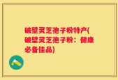 破壁灵芝孢子粉特产(破壁灵芝孢子粉：健康必备佳品)