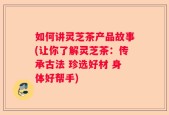 如何讲灵芝茶产品故事(让你了解灵芝茶：传承古法 珍选好材 身体好帮手)
