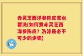 赤灵芝西洋参陈皮煮水要洗(如何煮赤灵芝西洋参陈皮？洗涤是必不可少的步骤)