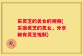 采灵芝的美女的视频(采摘灵芝的美女，分享稀有灵芝视频)