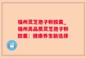 福州灵芝孢子粉胶囊_福州高品质灵芝孢子粉胶囊：健康养生新选择