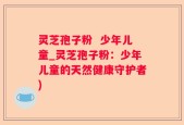 灵芝孢子粉  少年儿童_灵芝孢子粉：少年儿童的天然健康守护者)