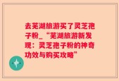 去芜湖旅游买了灵芝孢子粉_“芜湖旅游新发现：灵芝孢子粉的神奇功效与购买攻略”