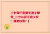 三七贵还是灵芝孢子粉贵_三七与灵芝孢子粉：谁更珍贵？)