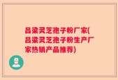 吕梁灵芝孢子粉厂家(吕梁灵芝孢子粉生产厂家热销产品推荐)