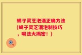 蝎子灵芝泡酒正确方法(蝎子灵芝酒泡制技巧，喝法大揭密！)
