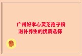 广州好孝心灵芝孢子粉 滋补养生的优质选择