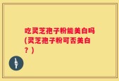 吃灵芝孢子粉能美白吗(灵芝孢子粉可否美白？)