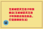 芝甫破壁灵芝孢子粉旗舰店(芝甫破壁灵芝孢子粉旗舰店推出新品，打造健康新生活)