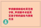 甲状腺摘除后吃灵芝孢子粉_甲状腺手术后灵芝孢子粉的益处与使用方法