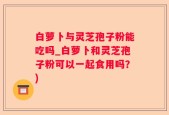 白萝卜与灵芝孢子粉能吃吗_白萝卜和灵芝孢子粉可以一起食用吗？)