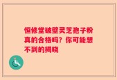 恒修堂破壁灵芝孢子粉真的合格吗？你可能想不到的揭晓