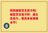 简装破壁灵芝孢子粉(破壁灵芝孢子粉：强化免疫力，提高身体健康水平)