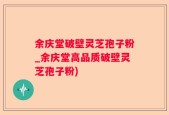 余庆堂破壁灵芝孢子粉_余庆堂高品质破壁灵芝孢子粉)