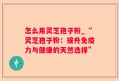 怎么用灵芝孢子粉_“灵芝孢子粉：提升免疫力与健康的天然选择”