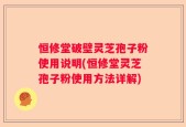 恒修堂破壁灵芝孢子粉使用说明(恒修堂灵芝孢子粉使用方法详解)