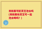 阴阳果可配灵芝泡水吗(阴阳果和灵芝可一起泡水喝吗？)