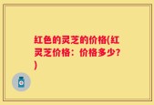 红色的灵芝的价格(红灵芝价格：价格多少？)