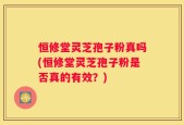 恒修堂灵芝孢子粉真吗(恒修堂灵芝孢子粉是否真的有效？)
