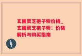 玄圃灵芝孢子粉价格_玄圃灵芝孢子粉：价格解析与购买指南