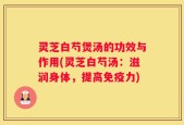灵芝白芍煲汤的功效与作用(灵芝白芍汤：滋润身体，提高免疫力)
