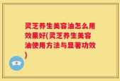 灵芝养生美容油怎么用效果好(灵芝养生美容油使用方法与显著功效)