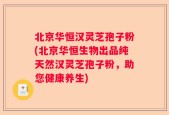 北京华恒汉灵芝孢子粉(北京华恒生物出品纯天然汉灵芝孢子粉，助您健康养生)