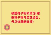 破壁孢子粉和灵芝(破壁孢子粉与灵芝结合，升华体质新选择)