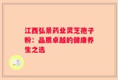 江西弘景药业灵芝孢子粉：品质卓越的健康养生之选