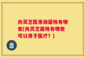 肉灵芝医用级菌株有哪些(肉灵芝菌株有哪些可以用于医疗？)