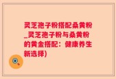 灵芝孢子粉搭配桑黄粉_灵芝孢子粉与桑黄粉的黄金搭配：健康养生新选择)