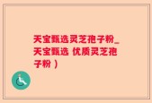 天宝甄选灵芝孢子粉_天宝甄选 优质灵芝孢子粉 )