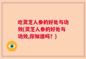 吃灵芝人参的好处与功效(灵芝人参的好处与功效,你知道吗？)