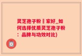 灵芝孢子粉誰家好_如何选择优质灵芝孢子粉：品牌与功效对比)