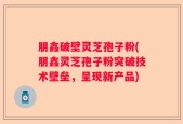 朋鑫破壁灵芝孢子粉(朋鑫灵芝孢子粉突破技术壁垒，呈现新产品)
