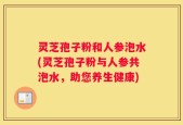 灵芝孢子粉和人参泡水(灵芝孢子粉与人参共泡水，助您养生健康)
