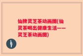 仙牌灵芝茶动画图(仙灵茶喝出健康生活——灵芝茶动画图)