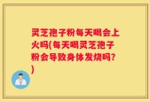 灵芝孢子粉每天喝会上火吗(每天喝灵芝孢子粉会导致身体发烧吗？)