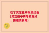 吃了灵芝孢子粉尿红色(灵芝孢子粉导致尿红，需谨慎食用)