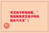 灵芝孢子粉饭后服_“饭后服用灵芝孢子粉的益处与方法”)