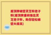 盾顶牌破壁灵芝粉孢子粉(盾顶牌重磅推出灵芝孢子粉，助你轻松破壁大提高)