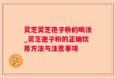 灵芝灵芝孢子粉的喝法_灵芝孢子粉的正确饮用方法与注意事项